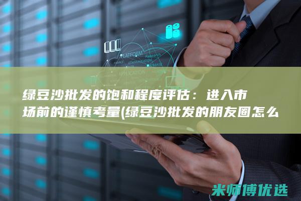 绿豆沙批发的饱和程度评估：进入市场前的谨慎考量 (绿豆沙批发的朋友圈怎么发)