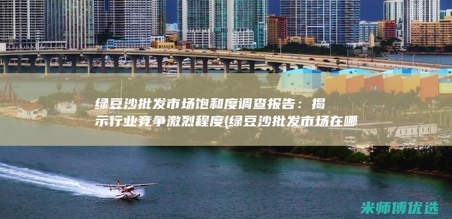 绿豆沙批发市场饱和度调查报告：揭示行业竞争激烈程度 (绿豆沙批发市场在哪里)