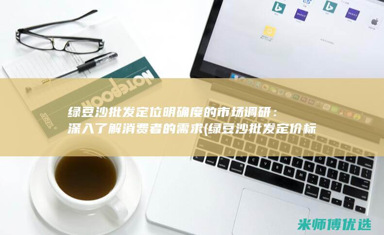 绿豆沙批发定位明确度的市场调研：深入了解消费者的需求 (绿豆沙批发定价标准)