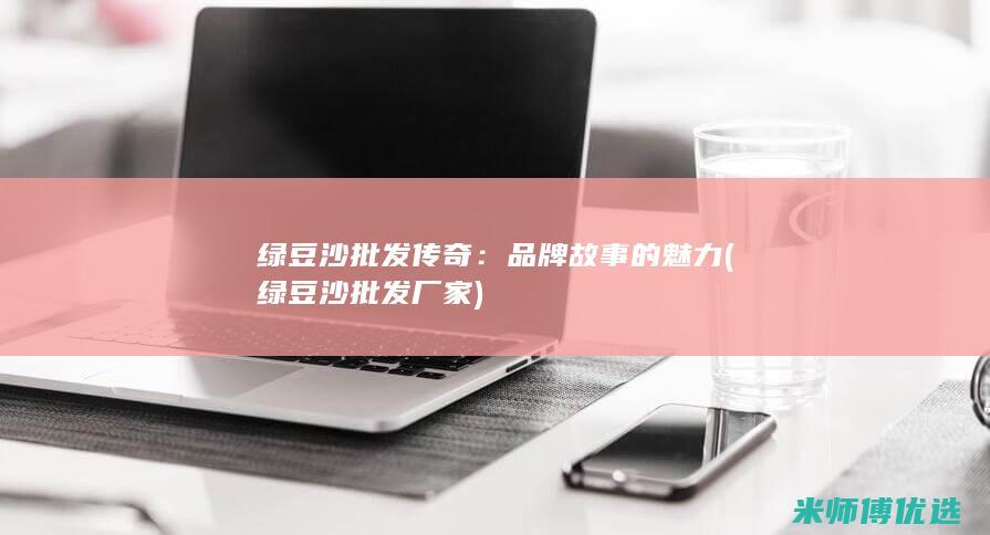 绿豆沙批发传奇：品牌故事的魅力 (绿豆沙批发厂家)