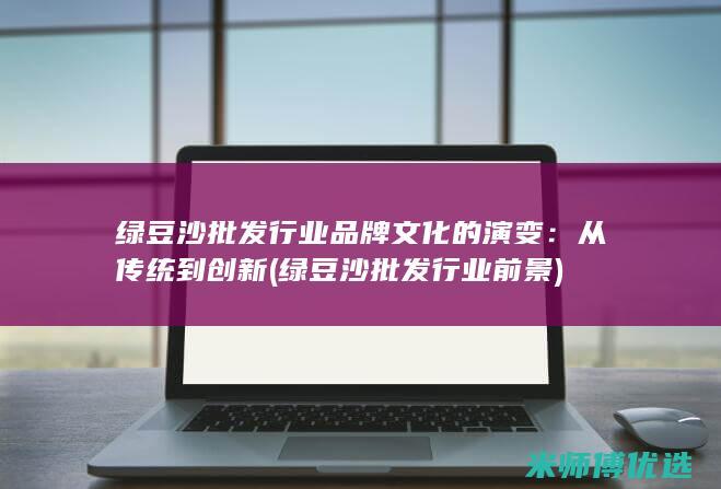 绿豆沙批发行业品牌文化的演变：从传统到创新 (绿豆沙批发行业前景)