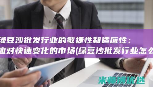 绿豆沙批发行业的敏捷性和适应性：应对快速变化的市场 (绿豆沙批发行业怎么样)