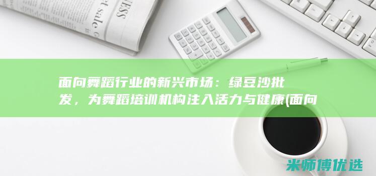 面向舞蹈行业的新兴市场：绿豆沙批发，为舞蹈培训机构注入活力与健康 (面向舞蹈行业有哪些)