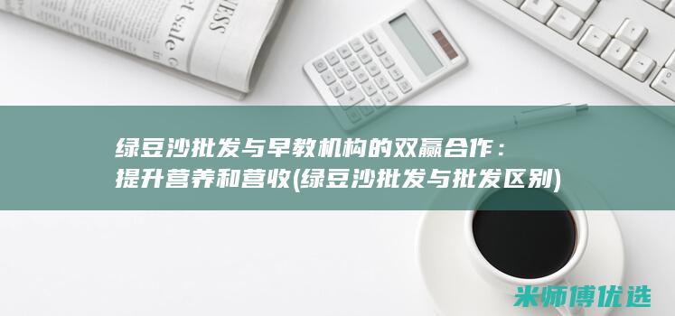绿豆沙批发与早教机构的双赢合作：提升营养和营收 (绿豆沙批发与批发区别)