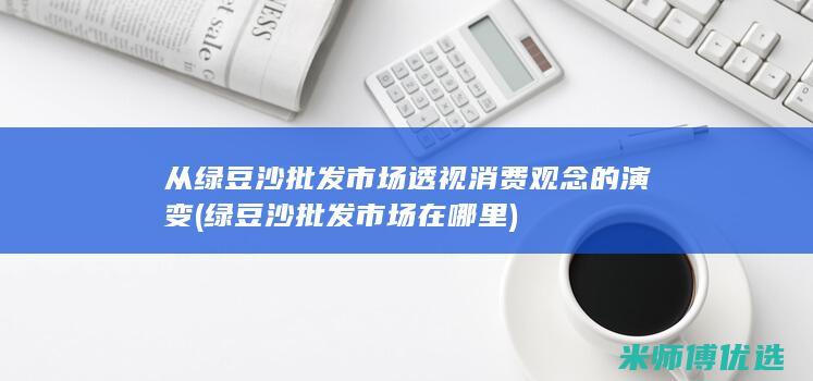 从绿豆沙批发市场透视消费观念的演变 (绿豆沙批发市场在哪里)