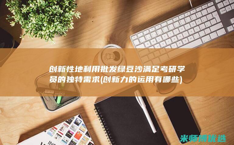 创新性地利用批发绿豆沙满足考研学员的独特需求 (创新力的运用有哪些)