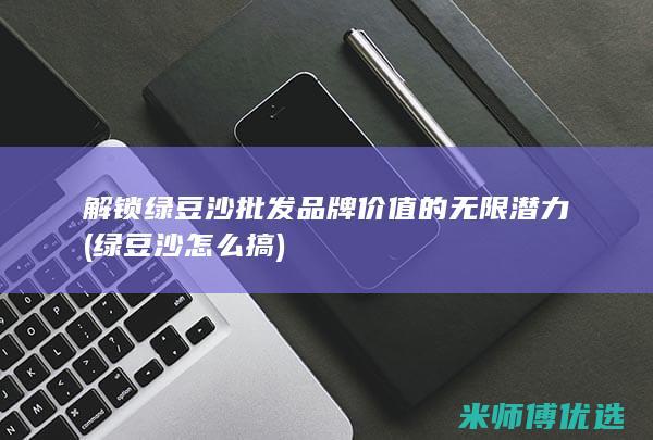 解锁绿豆沙批发品牌价值的无限潜力 (绿豆沙怎么搞)