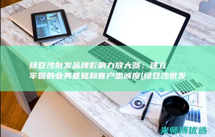 绿豆沙批发品牌影响力放大器：建立牢固的业务基础和客户忠诚度 (绿豆沙批发品种有哪些)
