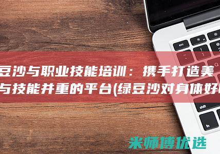 绿豆沙与职业技能培训：携手打造美味与技能并重的平台 (绿豆沙对身体好吗)