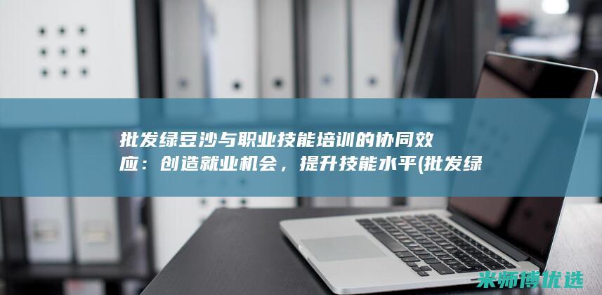 批发绿豆沙与职业技能培训的协同效应：创造就业机会，提升技能水平 (批发绿豆沙与袋装区别)