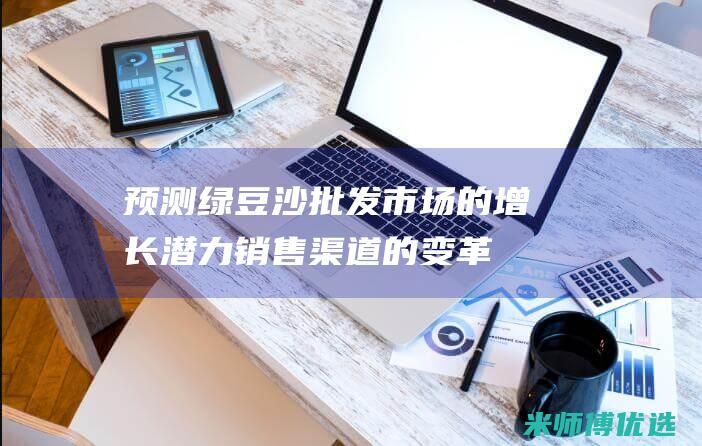 预测绿豆沙批发市场的增长潜力：销售渠道的变革与市场扩张 (绿豆沙零售价格)