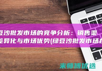 绿豆沙批发市场的竞争分析：销售渠道差异化与市场优势 (绿豆沙批发市场在哪里)