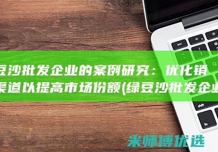 绿豆沙批发企业的案例研究：优化销售渠道以提高市场份额 (绿豆沙批发企业有哪些)