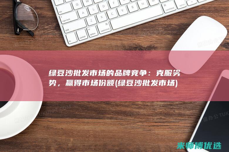 绿豆沙批发市场的品牌竞争：克服劣势，赢得市场份额 (绿豆沙批发市场)