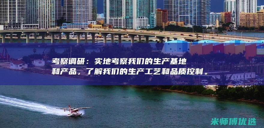 考察调研：实地考察我们的生产基地和产品，了解我们的生产工艺和品质控制。(实地考察调研报告)