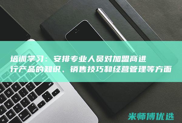 培训学习：安排专业人员对加盟商进行产品的知识、销售技巧和经营管理等方面的培训。(安全方面的培训)
