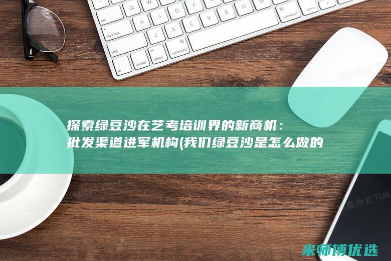 探索绿豆沙在艺考培训界的新商机：批发渠道进军机构 (我们绿豆沙是怎么做的)
