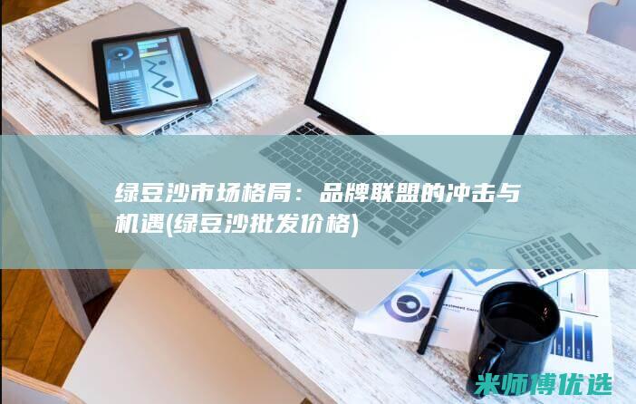 绿豆沙市场格局：品牌联盟的冲击与机遇 (绿豆沙批发价格)
