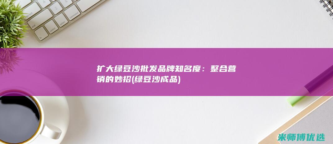 扩大绿豆沙批发品牌知名度：整合营销的妙招 (绿豆沙成品)