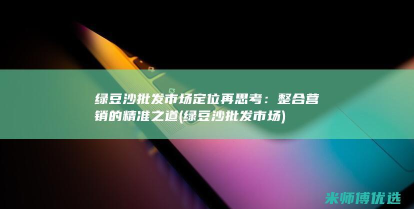 绿豆沙批发市场定位再思考：整合营销的精准之道 (绿豆沙批发市场)