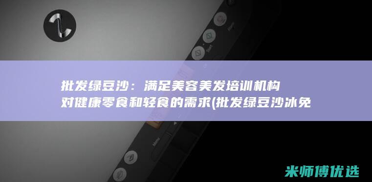 批发绿豆沙：满足美容美发培训机构对健康零食和轻食的需求 (批发绿豆沙冰免费提供冰箱)