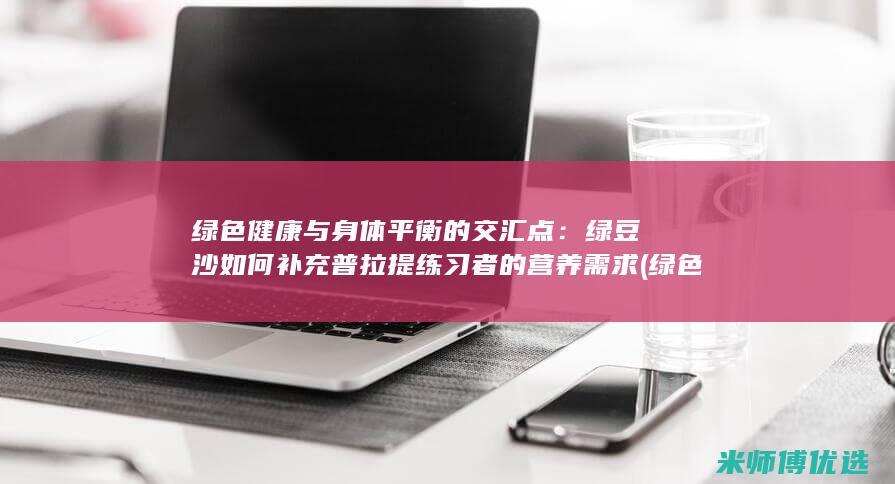 绿色健康与身体平衡的交汇点：绿豆沙如何补充普拉提练习者的营养需求 (绿色健康与身体的关系)