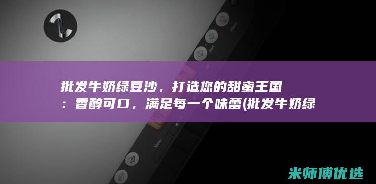 批发牛奶绿豆沙，打造您的甜蜜王国：香醇可口，满足每一个味蕾 (批发牛奶绿豆怎么做)