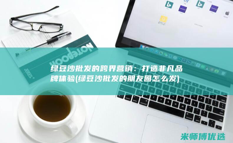 绿豆沙批发的跨界营销：打造非凡品牌体验 (绿豆沙批发的朋友圈怎么发)