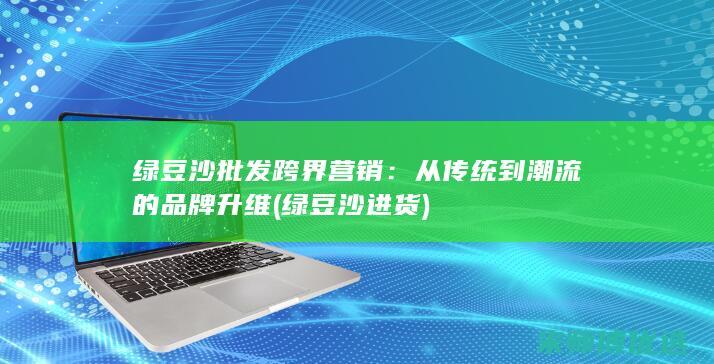 绿豆沙批发跨界营销：从传统到潮流的品牌升维 (绿豆沙进货)