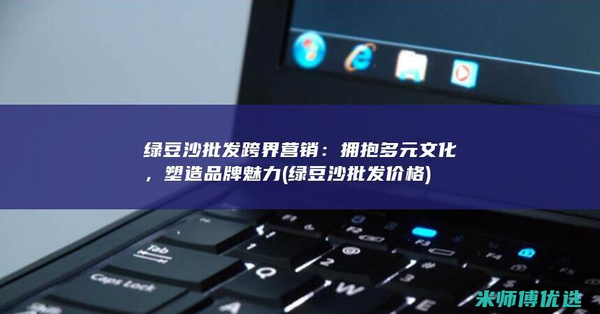 绿豆沙批发跨界营销：拥抱多元文化，塑造品牌魅力 (绿豆沙批发价格)