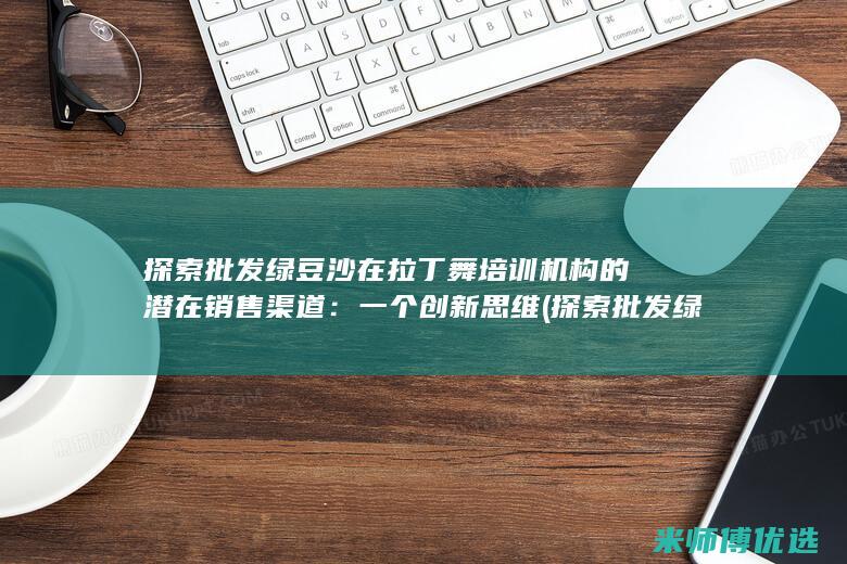 探索批发绿豆沙在拉丁舞培训机构的潜在销售渠道：一个创新思维 (探索批发绿豆的方法)