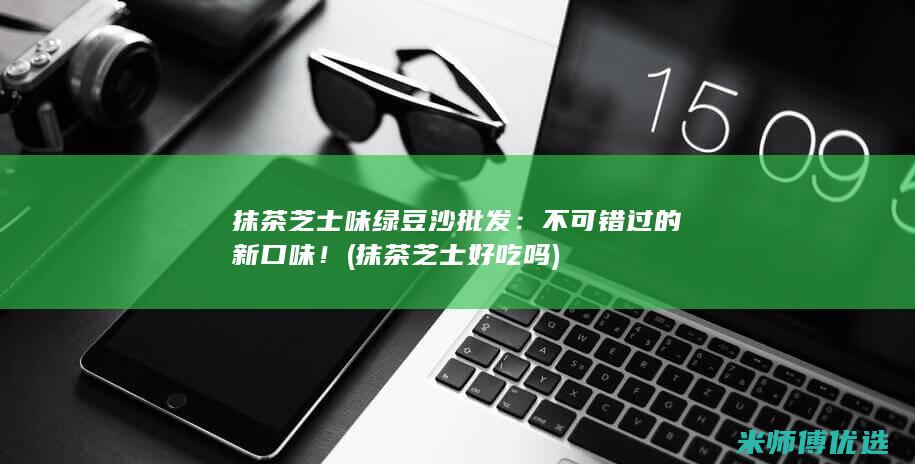 抹茶芝士味绿豆沙批发：不可错过的新口味！ (抹茶芝士好吃吗)
