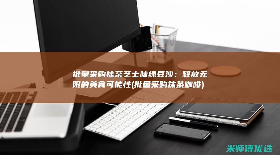批量采购抹茶芝士味绿豆沙：释放无限的美食可能性 (批量采购抹茶咖啡)