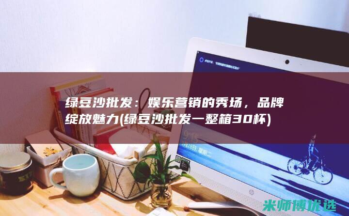 绿豆沙批发：娱乐营销的秀场，品牌绽放魅力 (绿豆沙批发一整箱30杯)