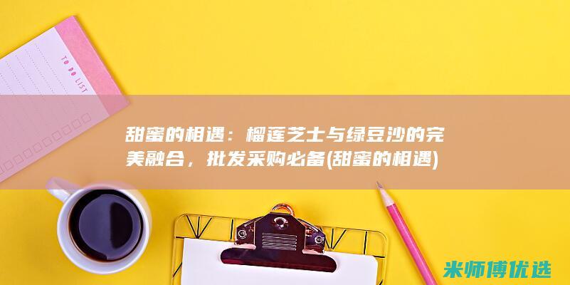 甜蜜的相遇：榴莲芝士与绿豆沙的完美融合，批发采购必备 (甜蜜的相遇)