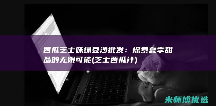 西瓜芝士味绿豆沙批发：探索夏季甜品的无限可能 (芝士西瓜汁)