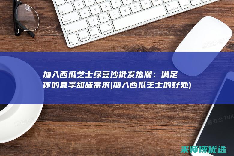 加入西瓜芝士绿豆沙批发热潮：满足你的夏季甜味需求 (加入西瓜芝士的好处)