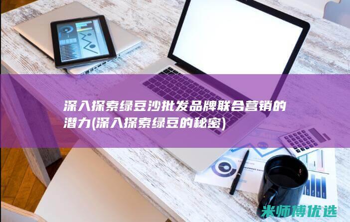 深入探索绿豆沙批发品牌联合营销的潜力 (深入探索绿豆的秘密)