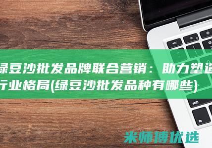 绿豆沙批发品牌联合营销：助力塑造行业格局 (绿豆沙批发品种有哪些)