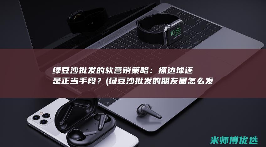 绿豆沙批发的软营销策略：擦边球还是正当手段？ (绿豆沙批发的朋友圈怎么发)