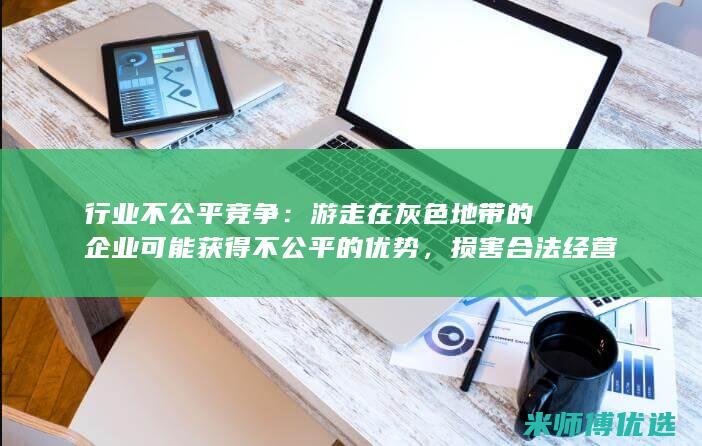 行业不公平竞争：游走在灰色地带的企业可能获得不公平的优势，损害合法经营的企业。(行业不公平竞争怎么办)