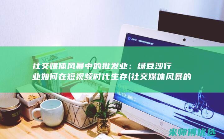 社交媒体风暴中的批发业：绿豆沙行业如何在短视频时代生存 (社交媒体风暴的原因)