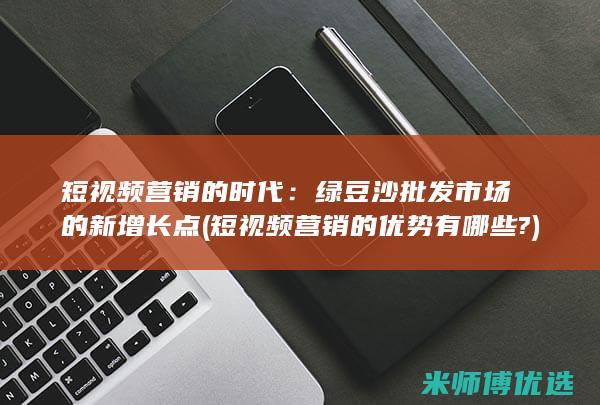短视频营销的时代：绿豆沙批发市场的新增长点 (短视频营销的优势有哪些?)