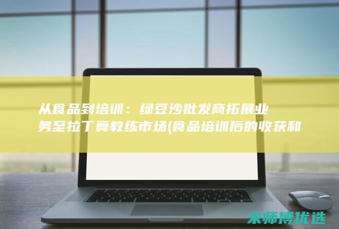 从食品到培训：绿豆沙批发商拓展业务至拉丁舞教练市场 (食品培训后的收获和感想)