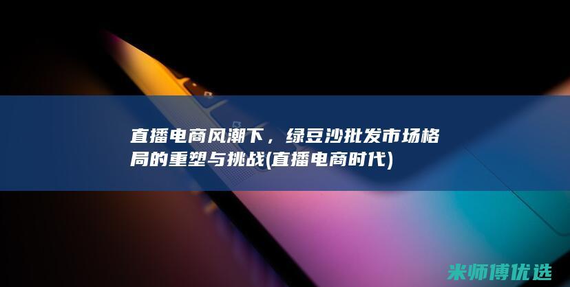直播电商风潮下，绿豆沙批发市场格局的重塑与挑战 (直播电商时代)