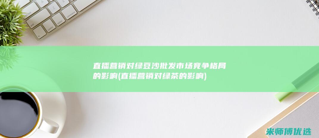 直播营销对绿豆沙批发市场竞争格局的影响 (直播营销对绿茶的影响)