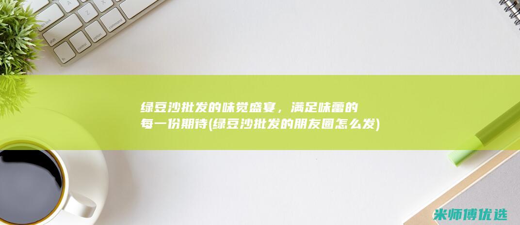 绿豆沙批发的味觉盛宴，满足味蕾的每一份期待 (绿豆沙批发的朋友圈怎么发)