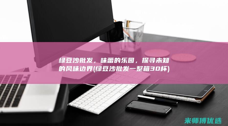 绿豆沙批发，味蕾的乐园，探寻未知的风味边界 (绿豆沙批发一整箱30杯)