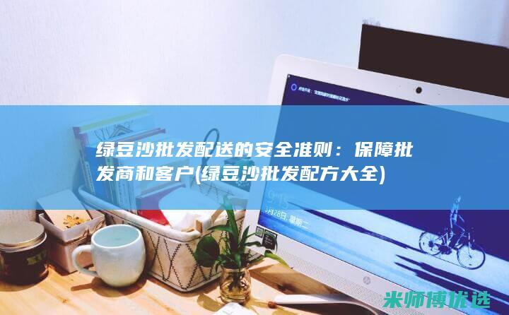 绿豆沙批发配送的安全准则：保障批发商和客户 (绿豆沙批发配方大全)