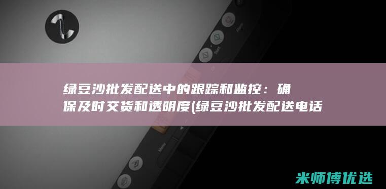 绿豆沙批发配送中的跟踪和监控：确保及时交货和透明度 (绿豆沙批发配送电话)